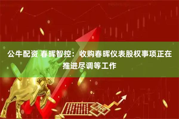 公牛配资 春晖智控：收购春晖仪表股权事项正在推进尽调等工作