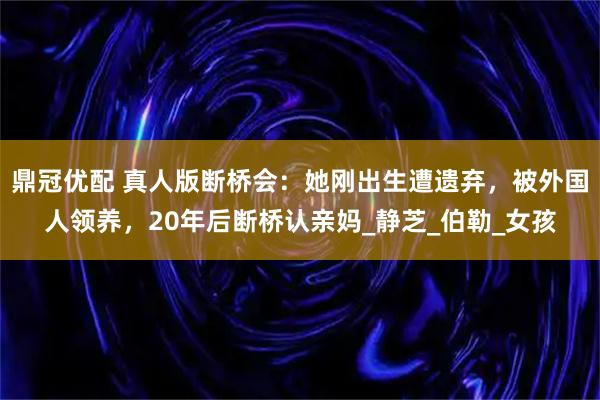鼎冠优配 真人版断桥会：她刚出生遭遗弃，被外国人领养，20年后断桥认亲妈_静芝_伯勒_女孩