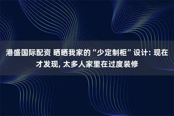 港盛国际配资 晒晒我家的“少定制柜”设计: 现在才发现, 太多人家里在过度装修