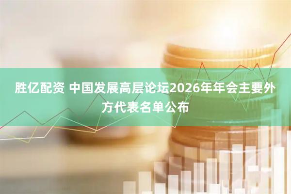 胜亿配资 中国发展高层论坛2026年年会主要外方代表名单公布