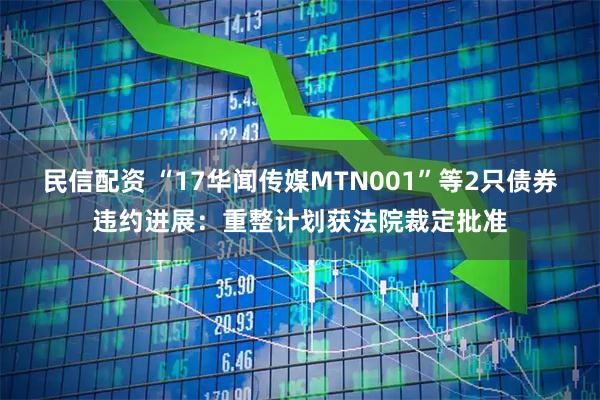 民信配资 “17华闻传媒MTN001”等2只债券违约进展：重整计划获法院裁定批准